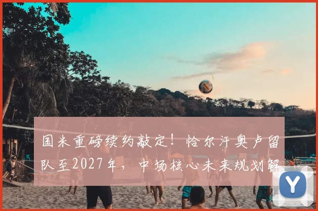 国米重磅续约敲定!恰尔汗奥卢留队至2027年,中场核心未来规划解析