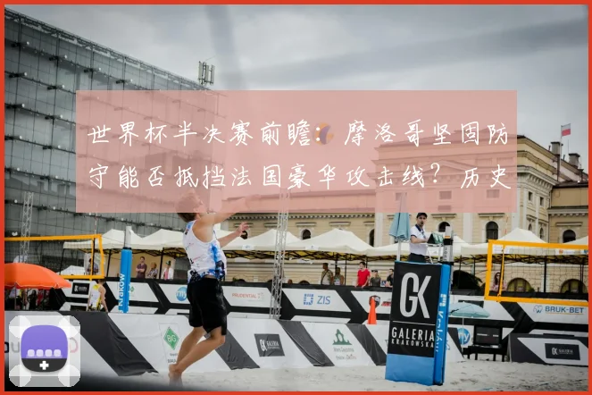 世界杯半决赛前瞻：摩洛哥坚固防守能否抵挡法国豪华攻击线？历史交手与战术解析