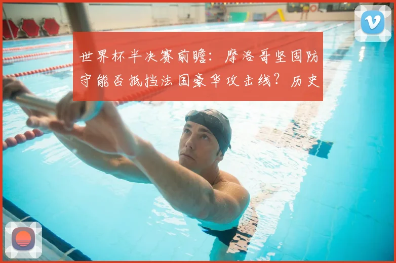 世界杯半决赛前瞻:摩洛哥坚固防守能否抵挡法国豪华攻击线?历史交手与战术解析