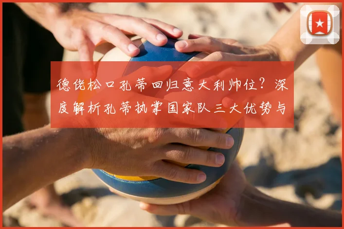 德佬松口孔蒂回归意大利帅位?深度解析孔蒂执掌国家队三大优势与挑战