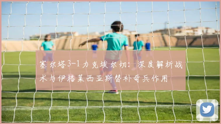 塞尔塔3-1力克埃尔切：深度解析战术与伊格莱西亚斯替补奇兵作用