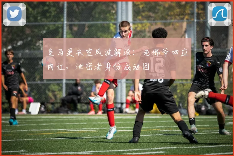 皇马更衣室风波解读：老佛爷回应内讧，泄密者身份成谜团