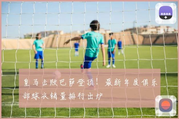 皇马击败巴萨登顶！最新年度俱乐部球衣销量排行出炉