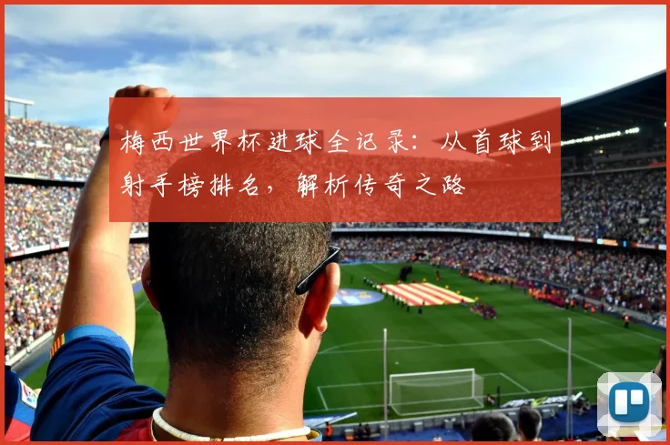 梅西世界杯进球全记录:从首球到射手榜排名,解析传奇之路
