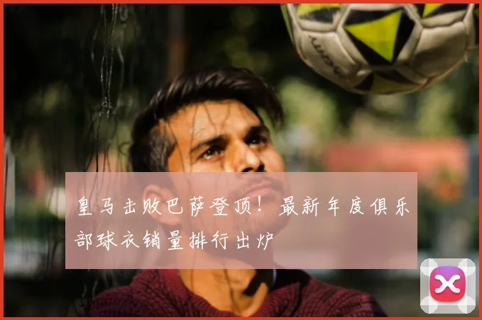 皇马击败巴萨登顶!最新年度俱乐部球衣销量排行出炉
